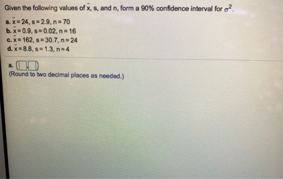 Given the following values of x, s, and n, form a 90% confidence interval for σ2 a, x = 24, s = 2.9, n = 70 b, xz 0.9, s 0.02, n 16 c. x 162, s-307, n-24 d.x=8.8, s = 1.3, n=4 a. (Round to two decimal places as needed.)