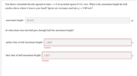 You throw a baseball directly upward at time t = 0 at an initial speed of 14.1 m/s. What is the maximum height the ball reach