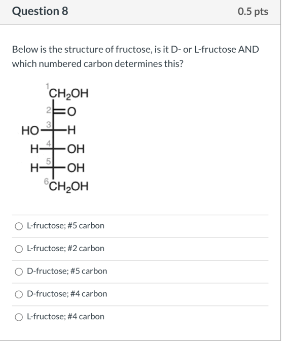 Question 8 0.5 pts Below is the structure of fructose, is it D-or L-fructose AND which numbered carbon determines this? CH2OH