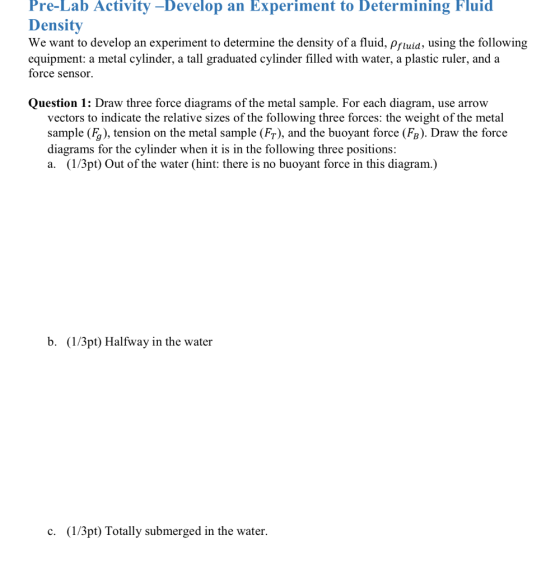 Pre-Lab Activity -Develop an Experiment to Determining Fluid Density We want to develop an experiment to determine the density of a fluid, pfluid, using the following equipment: a metal cylinder, a tall graduated cylinder filled with water, a plastic ruler, and a force sensor. Question 1: Draw three force diagrams of the metal sample. For each diagram, use arrow vectors to indicate the relative sizes of the following three forces: the weight of the metal sample (F), tension on the metal sample (FT), and the buoyant force (FB). Draw the force diagrams for the cylinder when it is in the following three positions a. (1/3pt) Out of the water (hint: there is no buoyant force in this diagram.) b. (1/3pt) Halfway in the water C. (1/3pt) Totally submerged in the water.