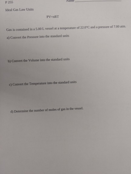 P 255 Ideal Gas Law Units PV nRT Gas is contained in a 5.00 L vessel at a temperature of 22.0°C and a pressure of 7.00 atm. a) Convert the Pressure into the standard units b) Convert the Volume into the standard units c) Convert the Temperature into the standard units d) Determine the number of moles of gas in the vessel.