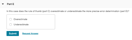 Part E In this case does the rule of thumb (part C) overestimate or underestimate the more precise error determination (part D)? Overestimate Underestimate Submit Request Answer