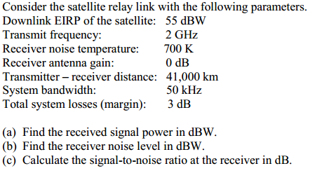 Consider the satellite relay link with the following parameters. Downlink EIRP of the satellite: 55 dBW Transmit frequency: Receiver noise temperature:700 K Receiver antenna gain Transmitter- receiver distance: 41,000 km System bandwidth: Total system losses (margin): 3 dB 2 GHz 0 dB 50 kHz (a) Find the received signal power in dBW (b) Find the receiver noise level in dBW (c) Calculate the signal-to-noise ratio at the receiver in dB