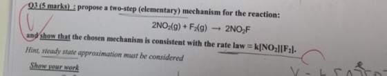 03 (5 marks) : propose a two-step (elementary) mechanism for the reaction: 2NO2(g) + F2(g) → 2NO:F and·how that the chosen mechanism is consistent with the rate law = k!NollFJ. Hint, steady state approximation must be considered レ- Show your work