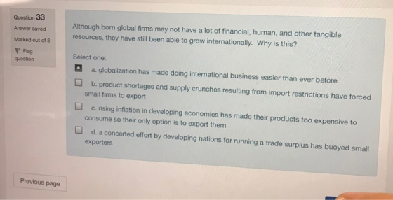 Question 33 Answer saved Marked out of 8 P Flag question Although born global firms may not have a lot of financial, human, and other tangible resources, they have still been able to grow internationally. Why is this? Select one: aa. globalization has made doing international business easier than ever before b. product shortages and supply crunches resulting from import restrictions have forced small firms to export c·rising inflation in developing economies has made their products too expensive to consume so their only option is to export them d. a concerted effort by developing nations for running a trade surplus has buoyed small exporters Previous page