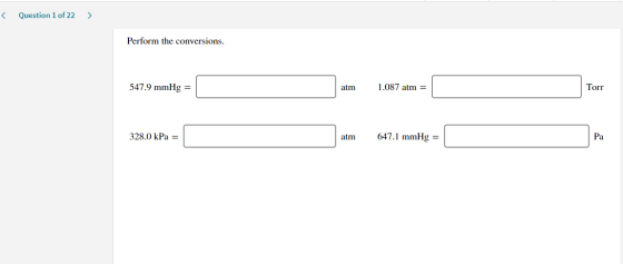 < Question 1 of 22 > Perform the conversions. 547.9 mmHg = atm 1.087 atm = Torr 328.0 kPa = atm 647.1 mmHg = Pa