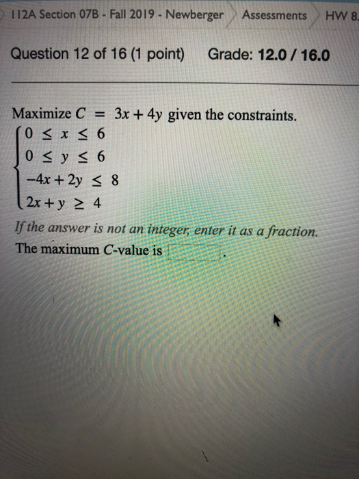 112A Section 07B - Fall 2019 - Newberger Assessments HW 8 Question 12 of 16 (1 point) Grade: 12.0 / 16.0 Maximize C = 3x + 4y