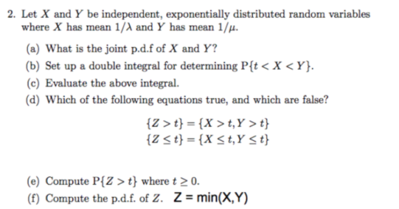 2. Let X and Y be independent, exponentially distributed random variables where X has mean 1/λ and Y has mean 11. (a) What is the joint p.d.f of X and Y? (b) Set up a double integral for determining Pt < X <Y). (c) Evaluate the above integral. (d) Which of the following equations true, and which are false? (e) Compute PIZ> t where t20. (f) Compute the pd.f. of Z. Z = min(X,Y)