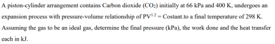 A piston-cylinder arrangement contains Carbon dioxide (CO2) initially at 66 kPa and 400 K, undergoes an expansion process wit
