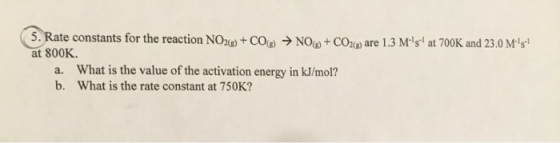 5 Rate constants for the reaction Noag)-CO(g) → NOW CO2(g) are 1.3 M.si at 700K and 23.0 Ms! at 800K. a. What is the value of the activation energy in kJ/mol? b. What is the rate constant at 750K?