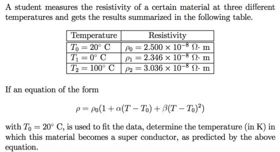 A student measures the resistivity of a certain material at three different temperatures and gets the results summarized in the following table. 10-8 12. m 10-3 12-m | T2-100° C | P2-3.036 X 10-3 Ω. m Temperature То Resistivity 2.500 2.346 20° C | Po P1 If an equation of the form with To 20° C, is used to fit the data, determine the temperature (in K) in which this material becomes a super conductor, as predicted by the above equation.