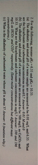 2. For the following, assume pKi = 6.35 and pK2 10.33. (a) The alkalinity and initial pH of a water sample are measured to be