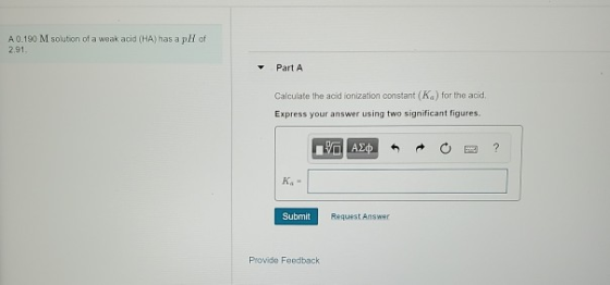 A 0.190 M solution of a weak acid (HA) has a pH of 2.91 Part A Calculate the acid ionization constant (K) for the acid, Expre