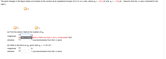 The point charges in the figure below are located at the corners of an equilateral triangle 25 right.) cm on a side where% +24. and qe 3 95uc. Assume a the--a ls is directed to the (a) Find the electric field at the location of 9a magnitude direction ectric fields into their x and y components? N/C (counterclockwise from the +x-axis) Di Enter a number (b) What is the force on ar given that qa +1.50 nc? magnitude direction (counterclockwise from the +x-axis)