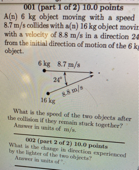 001 (part 1 of 2) 10.0 points A(n) 6 kg object moving with a speed 8.7 m/s collides with a(n) 16 kg object movir with a veloc