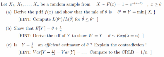 Lei, X, , X,,. . . , X be a random sample from X ^, ,(r) 1 e (zの , 32 O (a) Derive the pdf f(x) and show that the mle of θ is θ*--min{ Xi } [HINT: Compute L(θ*)/L(0) for θ 0 ] (b) Show that Ely-D+ HINT: Derive the cdf of Y, to show W = y-8 ~ Exp(λ = n) | (c) Is Y-n [HINT: Varly-n] = Varly-.. Compare to the CRLB = 1/n ] an efficient estimator of θ ? Explain the contradiction !