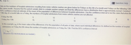 Question Help ys on the following 13th 4.15- he same month Asum s resaling from motor vehicle crashes are given below for Fridays on the Gth of a month and Fridays on the folovwing 13h paired sample data is a simple random sample and that the differences have a distribution that is approximately normal Construct the same month Assume that the 95% confidence interval estimate of the mean of the population 13th day of a month falls on a Friday, the numbers of hospital admissions from motor vehicle crashes are not affected of differences between hospital admissions. Use the confidence int Friday the 6th Friday the 13th 12 12 13 15 10 In this example, po is the mean value of the differences d for the population of all pairs of data, where each indvidual admissions on Friday the 6th minus the number of hospital admissions on Friday the 13th Find the 95% confidence interval Round to two decimal places as needed)