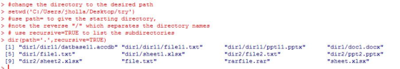 > #change the directory to the desired path > setwd (C:/Users/jholla/Desktop/try) > #use path# to give the starting directory, > #note the reve r 3 e / which 3eparates the directory names > # use recursive=TRUE to list the subdirectories > dir (path=. , recursive=TRUE) I1] dir1/diri1/datbase11.accdb dirl/dirl1/file11.txt [5] dir1/filel.txt 91 dir2/sheet2.xlsx dir1/sheetl.xlsx file txt dir1/dir11/ppt11.pptx dir2/file2.txt rarfile.rar dirl/doc1.docx dir2/ppt2.pptx sheet.xlsx