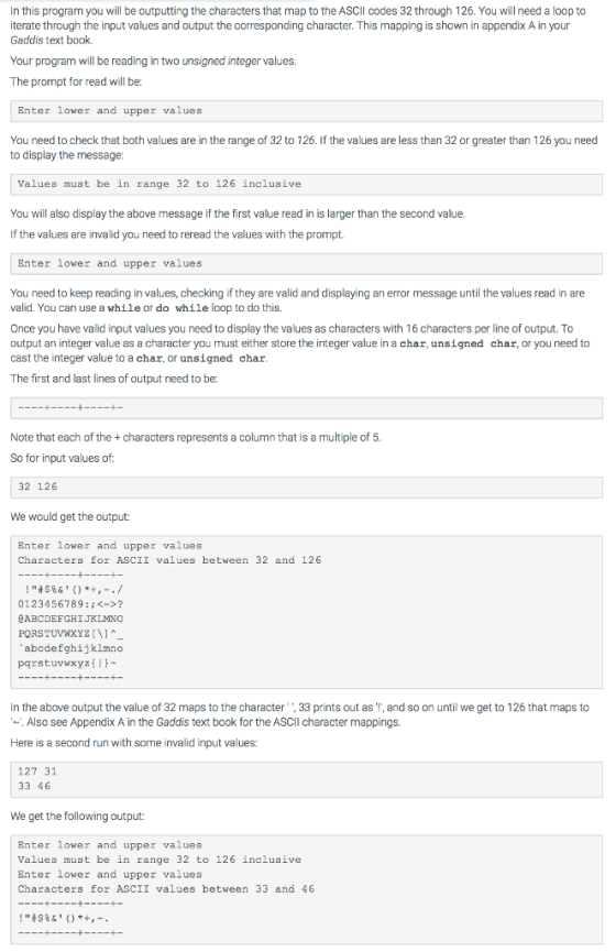 In this program you will be outputting the characters that map to the ASCIl codes 32 through 126. You will need a loop to iterate through the input values and output the corresponding character. This mapping is shown in appendix A in your Gaddis text book. Your program will be reading in two unsigned integer values. The prompt for read will be Enter lower and upper values You need to check that both values are in the range of 32 to 126. If the values are less than 32 or greater than 126 you need to display the message: Values must be in range 32 to 126 inclusive You will also display the above message if the first value read in is larger than the second value. If the values are invalid you need to reread the values with the prompt. Enter lower and upper values You need to keep reading in values, checking if they are valid and displaying an error message until the values read in are valid. You can use a while or do while loop to do this. Once you have valid input values you need to display the values as characters with 16 characters per line of output. To output an integer value as a character you must either store the integer value in a char, unsigned char, or you need to cast the integer value to a char, or unsigned char The first and last lines of output need to ber Note that each of the + characters represents a column that is a multiple of 5. So for input values of: 32 126 We would get the output: Enter lower and upper values Characters for ASCII values between 32 and 126 !#5%6()*+,-./ 0123456789:;<->? CABCDEFGHI JKLMNO PORSTUVWxYz \l abcdefghijkimno pqrstuvwxyztl In the above output the value of 32 maps to the character,33 prints out as T, and so on until we get to 126 that maps to . Also see Appendix A in the Gaddis text book for the ASCII character mappings. Here is a second run with some invalid input values: 127 31 33 46 We get the following output: Enter lower and upper values Values must be in range 32 to 126 inclusive Enter lower and upper values Characters for ASCII values between 33 and 46 !#$%6 ()*+,-