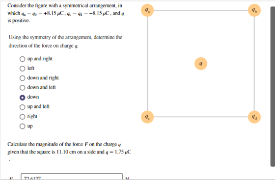 is positive. Using the symmetry of the arrangement, determine the direction of the force on charge q. up and right O left O down and right Odown and left O down O up and left O right up Calculate the magnitude of the force F on the charge q given that the square is 1 1.10 cm on a side and q = 1.75 pC