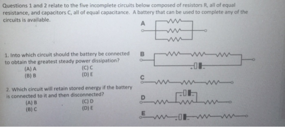 Questions 1 and 2 relate to the five incomplete circuits below composed of resistors R, all of equal resistance, and capacitors C, all of equal capacitance. A battery that can be used to complete any of the circuits is available. 1. Into which circuit should the battery be connected B to obtain the greatest steady power dissipation? (A) A (8) B (C) С (D) E 2. Which circuit will retain stored energy if the battery is connected to it and then disconnected? -D (A) B (B) C (C) D (D) E