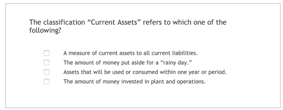 The classification Current Assets refers to which one of the following? A measure of current assets to all current liabilities. The amount of money put aside for a rainy day. Assets that will be used or consumed within one year or period. 93 The amount of money invested in plant and operations.