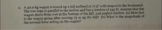 A 40.0 kg wagon is towed up a hill inclined at 17.5° with respcet to the horizontal. The tow rope is parallel to the incline