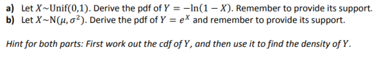 a) Let X-Unif(0,1). Derive the pdf of Y =-ln(1-X) Remember to provide its support. Let X-N(1,02). Derive the pdf of Y-ex and remember to provide its support. b) Hint for both parts: First work out the cdf of Y, and then use it to find the density of Y.