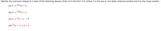 Identify the unknown isotope X in each of the following decays. Enter X in the form Y-A, where Y is the one or two letter chemical symbol and A is the mass number. (a) x 224 Ra a (b) x 232- y Th (c) x 12 e- v (d) 51cr e x V