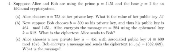 4. Supppose Alice and Bob are using the prime p = 1451 and the base g = 2 for an ElGamal cryptosystem. (a) Alice chooses a =