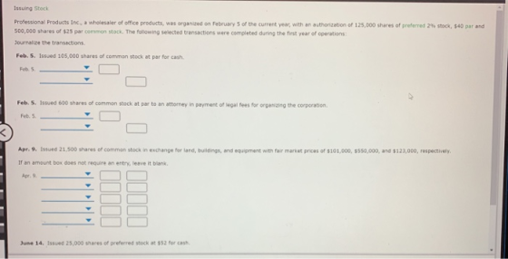 Issuing Stock Professional Products Inc., a wholesaler of office products, was organized on February 5 of the current year, with an auth rization of 125 000 shares of preferred 2% stock 500,000 shares of $25 par common stock. The following selected transactions were completed during the first year of operations: ournalize the transactions. Feb. 5. Issued 105,000 shares of common stock at par for cash S40 par n Feb.5 Feb. 5. Issued 600 shares of common stock at par to an attormey in payment of legal fees for organizing the corpcration. Fet5 Apr. 9. Issued 21,500 shares of common stock in exchange for land, buildings, and equipment with fair market prices of $101,000, $5s0,000, and $:23,000, respectively If an amount box does not require an entry, leave it blank. Apr. 9 June 14. Issued 25,000 shares of preferred stock at $52 for cash