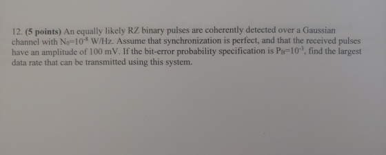 12. (5 points) An equally likely RZ binary pulses are coherently detected over a Gaussian channel with No=10-8 W/Hz. Assume t