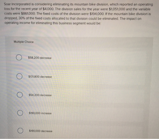 Soar Incorporated is considering eliminating its mountain bike division, which reported an operating loss for the recent year of $4,000. The division sales for the year were $1,051,000 and the variable costs were $861,000. The fixed costs of the division were $194,000. If the mountain bike division is dropped, 30% of the fixed costs allocated to that division could be eliminated. The impact on operating income for eliminating this business segment would be: Multiple Choice $58,200 decrease $131,800 decrease $54,200 decrease $190,000 increase $190,000 decrease
