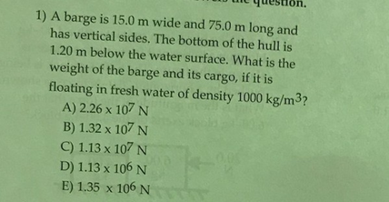 he question. 1) A barge is 15.0 m wide and 75.0 m long and has vertical sides. The bottom of the hull is 1.20 m below the water surface. What is the weight of the barge and its cargo, if it is floating in fresh water of density 1000 kg/m3? A) 2.26 x 107 N B) 1.32 x 107 N C) 1.13 x 107 N D) 1.13 x 106 N E) 1.35 x 106 N