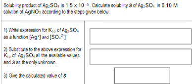 Solubility product of Ag, SO. is 1.5 x 10-. Calculate solubility s of Ag, SO. in 0.10 M solution of AgNO3 according to the st