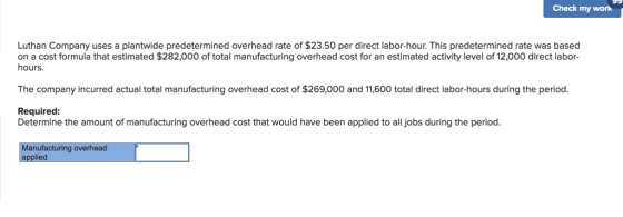 Check my work Luthan Company uses a plantwide predetermined overhead rate of $23.50 per direct labor-hour. This predetermined rate was based on a cost formula that estimated $282,000 of total manufacturing overhead cost for an estimated activity level of 12,000 direct labor- hours. The company incurred actual total manufacturing overhead cost of $269,000 and 11,600 total direct labor-hours during the period. Required Determine the amount of manufacturing overhead cost that would have been applied to all jobs during the period. Manufacturing overhead applied