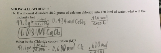 SHOW ALL WORK!!!! 16. If a chemist dissolves 48.2 grams of calcium chloride into 420.0 ml of water, what will the molarity be