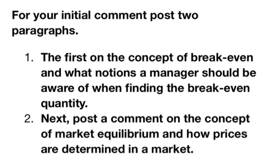 For your initial comment post two paragraphs. 1. The first on the concept of break-evern and what notions a manager should be aware of when finding the break-even quantity. 2. Next, post a comment on the concept of market equilibrium and how prices are determined in a market.