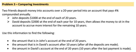 Problem 3- Comparing Investments Two friends deposit money into accounts over a 20-year period into an account that pays 4% compounded annually. John deposits $1000 at the end of each of 20 years. David deposits $2000 at the end of each year for 10 years, then allows the money to sit in the account to accrue more interest for the remaining 10 years. Use this information to find the following: . the amount that is in Johns account at the end of 20 years . the amount that is in Davids account after 10 years (after all the deposits are made) the amount in Davids account at the end of 20 years (10 years after the last payment is made).