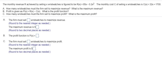 The monthly revenue R achieved by selling x wristwatches is figured to be R(x) 85x - 0.2x2. The monthly cost C of selling x wristwatches is C(x) 32x+ 1700. A. How many wristwatches must the firm sell to maximize revenue? What is the maximum revenue? B. Profit is given as P(x)= R(x)-C(x). What is the profit function? C. How many wristwatches must the firm sell to maximize profit? What is the maximum profit? A. The firm must sell wristwatches to maximize revenue (Round to the nearest integer as needed.) The maximum revenue is S (Round to two decimal places as needed.) B. The profit function is P(x) = The firm must sell□wristwatches to maximize profit. Round to the nearest integer as needed.) The maximum profit is S Round to two decimal places as needed.) C.
