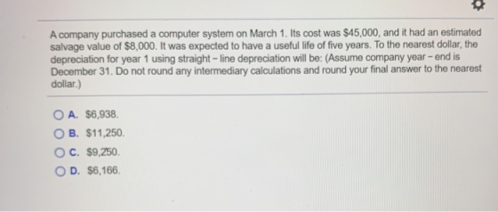 A company purchased a computer system on March 1. Its cost was $45,000, and it had an estimated salvage value of $8,000. It w