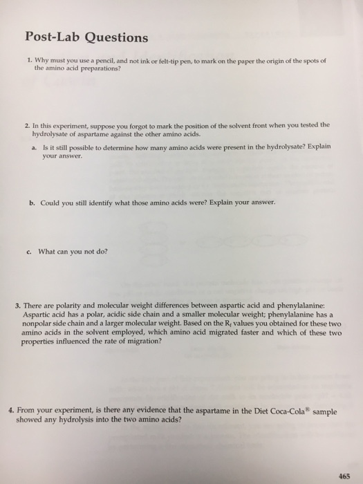 Post-Lab Questions 1. Why must you use a pencil, and not ink or felt-tip pen, to mark on the paper the origin of the spots of the amino acid preparations? 2. In this experiment, suppose you forgot to mark the position of the solvent front when you tested the hydrolysate of aspartame against the other amino acids. a. Is it still possible to determine how many amino acids were present in the hydrolysate? Explain your answer. b. Could you still identify what those amino acids were? Explain your answer. c. What can you not do? 3. There are polarity and molecular weight differences between aspartic acid and phenylalanine: Aspartic acid has a polar, acidic side chain and a smaller molecular weight; phenylalanine has a nonpolar side chain and a larger molecular weight. Based on the R values you obtained for these two amino acids in the solvent employed, which amino acid migrated faster and which of these two properties influenced the rate of migration? 4. From your experiment, is there any evidence that the aspartame in the Diet Coca-Cola sample showed any hydrolysis into the two amino acids? 465