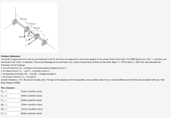 400 mm 150 mm 300N 300 N Problem Statement: The shaft is supported at its ends by two bearings A and B, and they are subjected to the forces applied to the pulleys fixed to the shaft. The 300N forces act in the-z direction and the forces F act in the +x direction. The journal bearings at A and B exert only x and z components of force on the shaft. Take F-380 N and L = 200 mm, and calculate the following internal loadings: the normal force (Ncy acting on the cross section located at point C the shear forces ( Vcr , and Vez ) located at point C . the bending moments (Mcz , and Mcx) located at point C the torque moment ey at point C Answer tolerance = 5%. Be sure to include units. The sign of the answers will not be graded, use a positive value for your answer (Make sure that they are consistent with your Free Body Diagram (FBD)) Your answers: (Enter a positive value) (Enter a positive value) (Enter a positive value) (Enter a positive value) (Enter a positive value) (Enter a positive value) су Cz ey