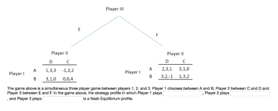 Player Il Player lI Player lI A 2,3,1 3,1,0 В 3,2,11,32 Player I A 1,3,3 -1,3,2 Player l В 3,1,0 0,0,4 The game above is a simultaneous three player game between players 1, 2, and 3. Player 1 chooses between A and B, Player 2 between C and D and Player 3 between E and F. In the game above, the strategy profile in which Player 1 plays and Player 3 plays Player 2 plays is a Nash Equilibrium profile.