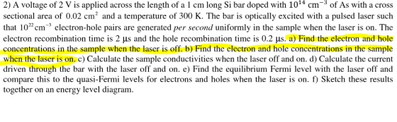 2) A voltage of 2 V is applied across the length of a 1 cm long Si bar doped with 1014 cm-3 of As with a cross sectional area of 0.02 cm2 and a temperature of 300 K. The bar is optically excited with a pulsed laser such that 102cm electron-hole pairs are generated per second uniformly in the sample when the laser is on. The electron recombination time is 2 μ s and the hole recombination time is 0.2 μs. a) Find the electron and hole concentrations in the sample when the laser is off. b) Find the electron and hole concentrations in the sample when the laser is on. c) Calculate the sample conductivities when the laser off and on. d) Calculate the current driven through the bar with the laser off and on. e) Find the equilibrium Fermi level with the laser off and compare this to the quasi-Fermi levels for electrons and holes when the laser is on. f Sketch these results together on an energy level diagram. holerbyFind theelectron and hole con Cikylate the current