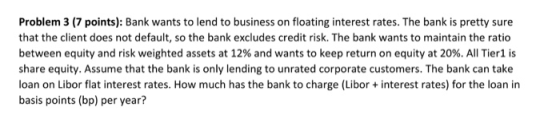 Problem 3 (7 points): Bank wants to lend to business on floating interest rates. The bank is pretty sure that the client does not default, so the bank excludes credit risk. The bank wants to maintain the ratio between equity and risk weighted assets at 12% and wants to keep return on equity at 20%. All Tier1 is share equity. Assume that the bank is only lending to unrated corporate customers. The bank can take loan on Libor flat interest rates. How much has the bank to charge (Libor+ interest rates) for the loan in basis points (bp) per year?