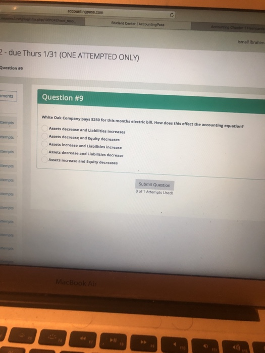 Student Center I ismail ibrahim 2 -due Thurs 1/31 (ONE ATTEMPTED ONLY) Question a9 Question #9 ments White Oak Company pays $250 for this months electric bill. How does this effect the accounting equation? tempts Assets decrease and Liabilities increases Assets decrease and Equity decreases Assets increase and Liabilities increase Assets decrease and Liabilitles decrease Assets increase and Equity decreases tempts tempts tempts ubmit Question ttempts 0 of 1 Attempts Used tempts tempts