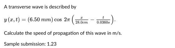 A transverse wave is described by y(x, t)-(6.50 mm) cos 2π y(r,t) (6.50 mm) cos 2T 28.0cm 0,0360 28.0cm0.0360s Calculate the speed of propagation of this wave in m/s. Sample submission: 1.23