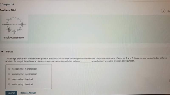 K Chapter 16 Problem 16-5 cyclooctatetraene ▼ Part A This image shows that the first three pairs of electrons are in three bonding molecular orbitals of cyclooctatetraene. Electrons 7 and 8, however, are located in two different orbitals. As in cyclobutadiene, a planar cyclooctatetraene is predicted to be aa particularly unstable electron configuration. nonbonding; monoradical antibonding; monoradical nonbonding: diradical e antibonding; diradical Submit Request Answer