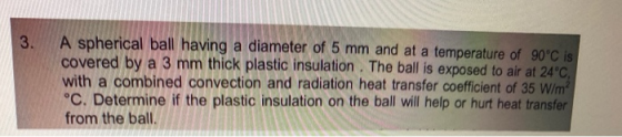 3. A spherical ball having a diameter of 5 mm and at a temperature of 90°C is covered by a 3 mm thick plastic insulation. The